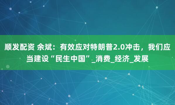 顺发配资 余斌：有效应对特朗普2.0冲击，我们应当建设“民生中国”_消费_经济_发展