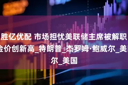 胜亿优配 市场担忧美联储主席被解职 金价创新高_特朗普_杰罗姆·鲍威尔_美国