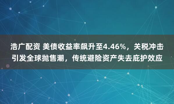 浩广配资 美债收益率飙升至4.46%，关税冲击引发全球抛售潮，传统避险资产失去庇护效应
