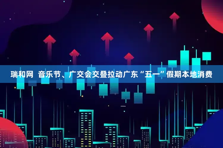 瑞和网  音乐节、广交会交叠拉动广东“五一”假期本地消费