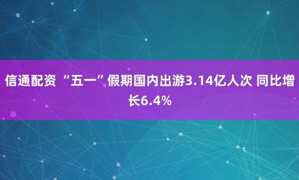 信通配资 “五一”假期国内出游3.14亿人次 同比增长6.4%
