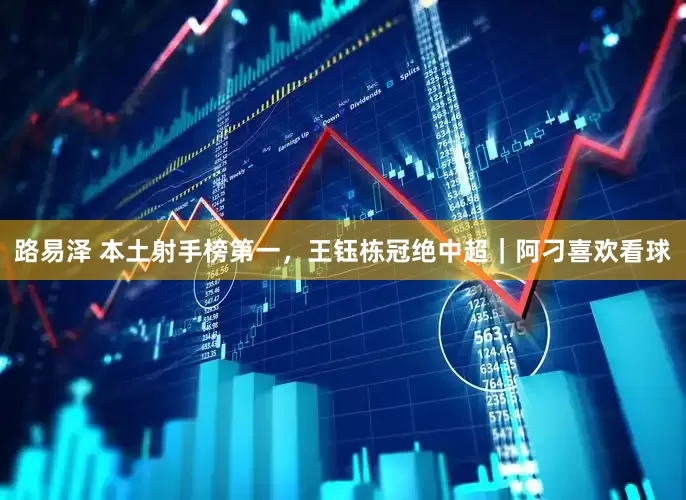 路易泽 本土射手榜第一，王钰栋冠绝中超｜阿刁喜欢看球