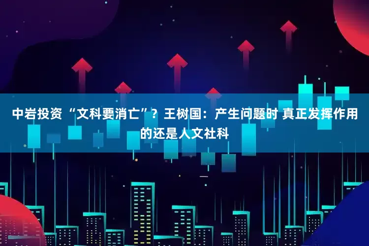 中岩投资 “文科要消亡”？王树国：产生问题时 真正发挥作用的还是人文社科