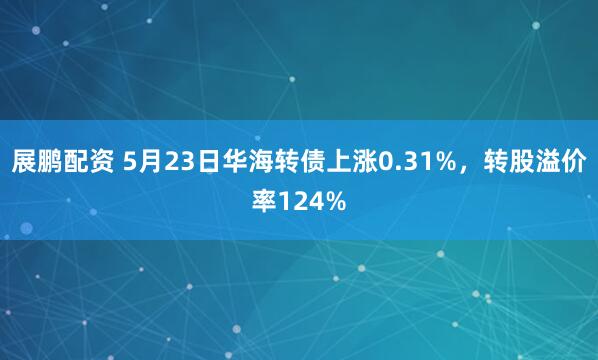 展鹏配资 5月23日华海转债上涨0.31%，转股溢价率124%