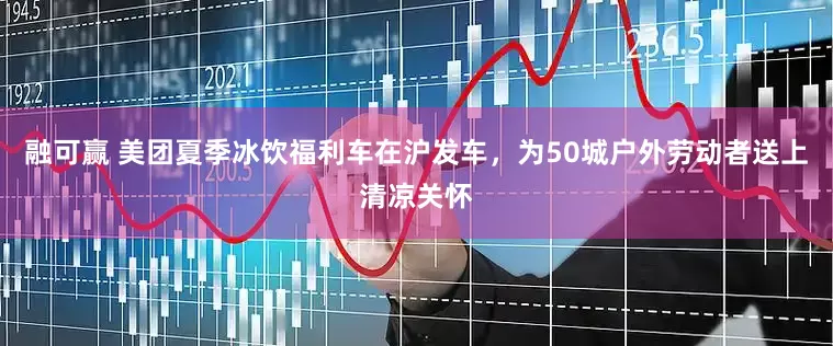 融可赢 美团夏季冰饮福利车在沪发车，为50城户外劳动者送上清凉关怀