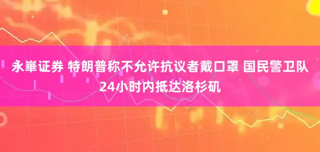 永崋证券 特朗普称不允许抗议者戴口罩 国民警卫队24小时内抵达洛杉矶