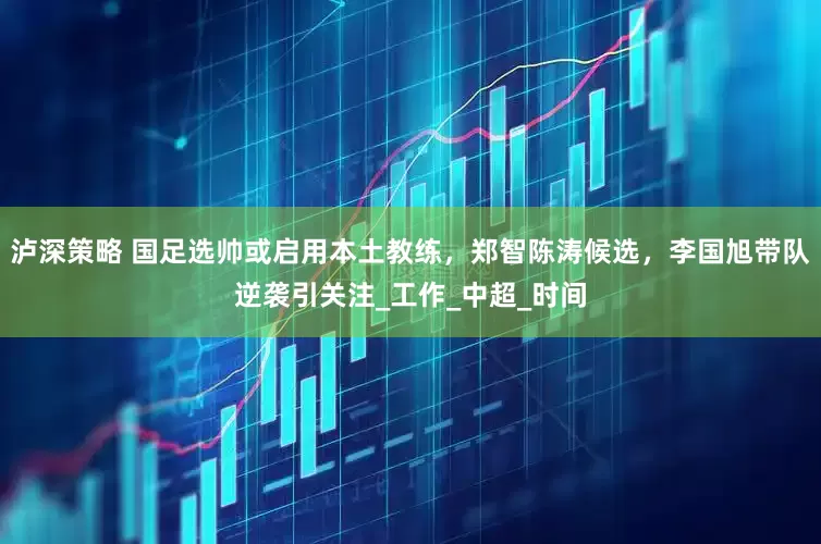 泸深策略 国足选帅或启用本土教练，郑智陈涛候选，李国旭带队逆袭引关注_工作_中超_时间