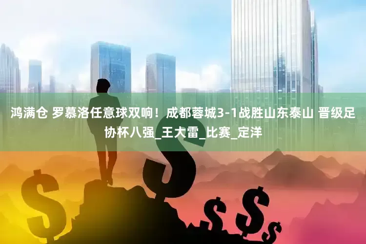 鸿满仓 罗慕洛任意球双响！成都蓉城3-1战胜山东泰山 晋级足协杯八强_王大雷_比赛_定洋