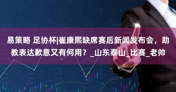 易策略 足协杯|崔康熙缺席赛后新闻发布会，助教表达歉意又有何用？_山东泰山_比赛_老帅