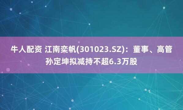 牛人配资 江南奕帆(301023.SZ)：董事、高管孙定坤拟减持不超6.3万股