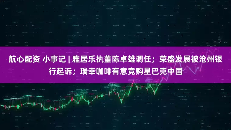 航心配资 小事记 | 雅居乐执董陈卓雄调任；荣盛发展被沧州银行起诉；瑞幸咖啡有意竞购星巴克中国
