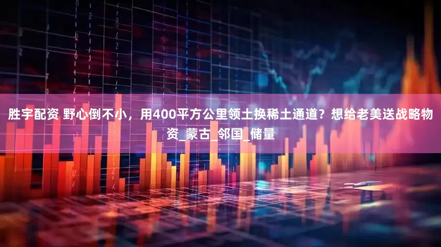 胜宇配资 野心倒不小，用400平方公里领土换稀土通道？想给老美送战略物资_蒙古_邻国_储量
