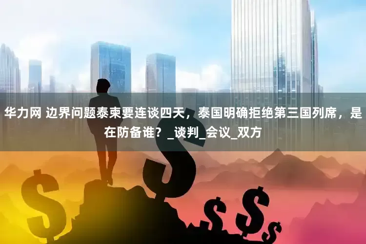 华力网 边界问题泰柬要连谈四天，泰国明确拒绝第三国列席，是在防备谁？_谈判_会议_双方