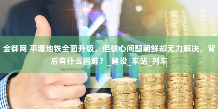 金御网 平壤地铁全面升级，但核心问题朝鲜却无力解决，背后有什么困难？_建设_车站_列车
