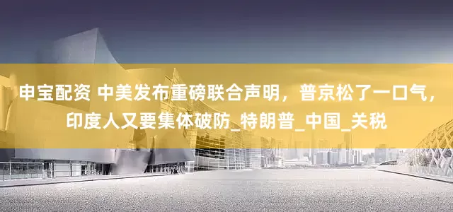 申宝配资 中美发布重磅联合声明，普京松了一口气，印度人又要集体破防_特朗普_中国_关税