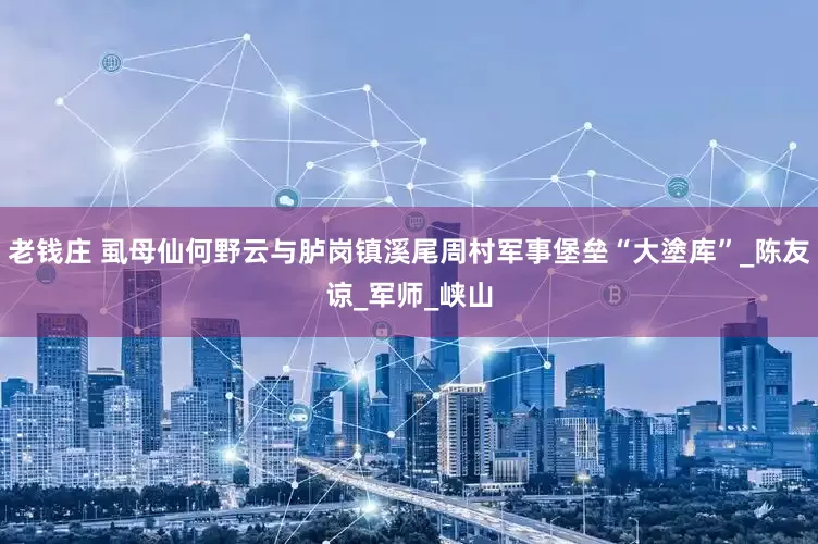 老钱庄 虱母仙何野云与胪岗镇溪尾周村军事堡垒“大塗库”_陈友谅_军师_峡山