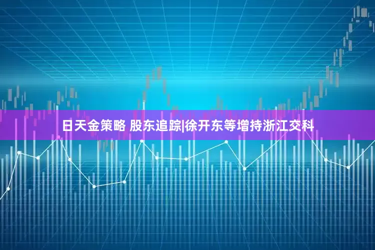 日天金策略 股东追踪|徐开东等增持浙江交科