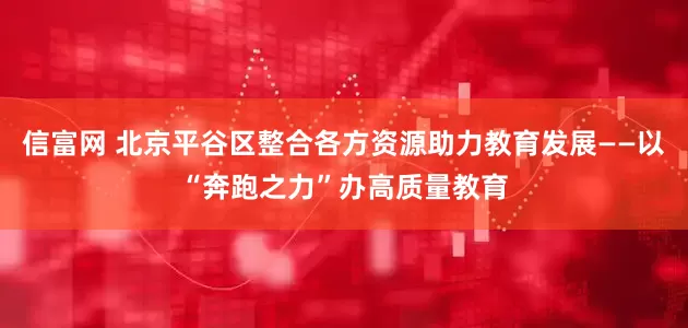 信富网 北京平谷区整合各方资源助力教育发展——以“奔跑之力”办高质量教育