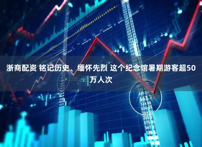 浙商配资 铭记历史、缅怀先烈 这个纪念馆暑期游客超50万人次