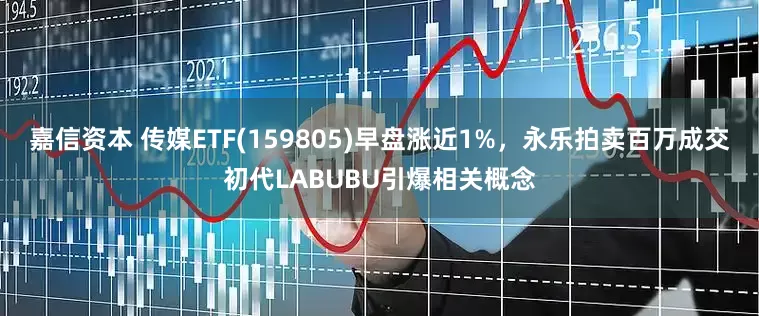 嘉信资本 传媒ETF(159805)早盘涨近1%，永乐拍卖百万成交初代LABUBU引爆相关概念