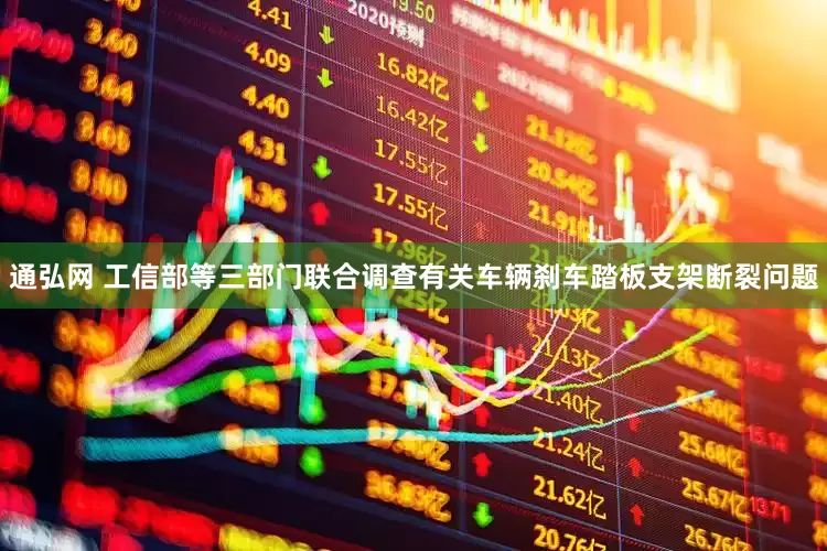 通弘网 工信部等三部门联合调查有关车辆刹车踏板支架断裂问题